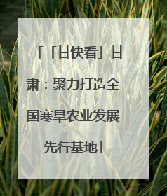 「甘快看」甘肃：聚力打造全国寒旱农业发展先行基地