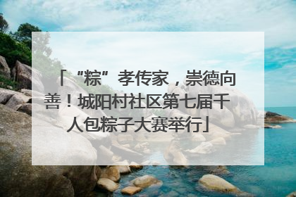 “粽”孝传家，崇德向善！城阳村社区第七届千人包粽子大赛举行