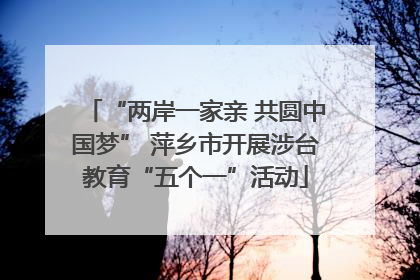 “两岸一家亲 共圆中国梦” 萍乡市开展涉台教育“五个一”活动