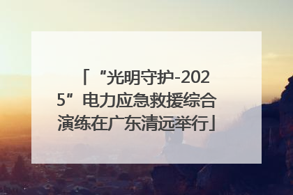“光明守护-2025”电力应急救援综合演练在广东清远举行