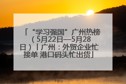 “学习强国”广州热榜（5月22日—5月28日）丨广州：外贸企业忙接单 港口码头忙出货