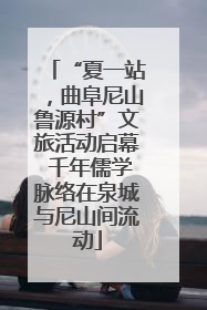 “夏一站，曲阜尼山鲁源村”文旅活动启幕 千年儒学脉络在泉城与尼山间流动
