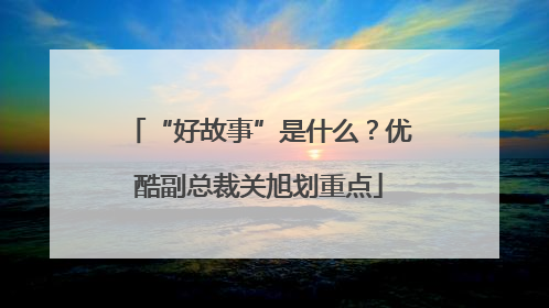 “好故事”是什么？优酷副总裁关旭划重点