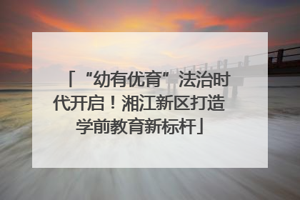 “幼有优育”法治时代开启！湘江新区打造学前教育新标杆