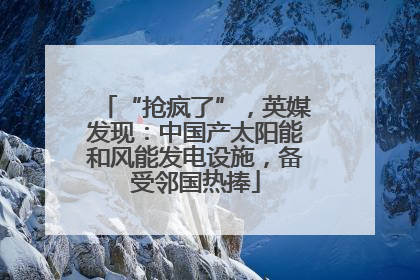 “抢疯了”，英媒发现：中国产太阳能和风能发电设施，备受邻国热捧