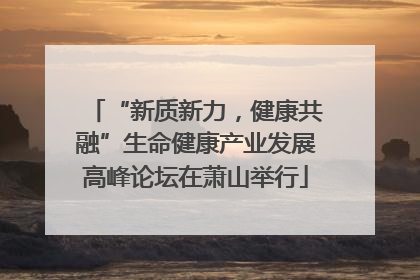 “新质新力，健康共融”生命健康产业发展高峰论坛在萧山举行