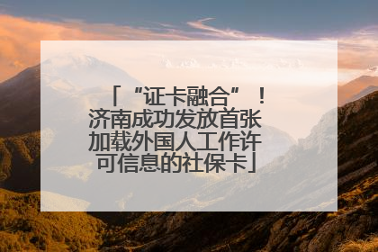 “证卡融合”！济南成功发放首张加载外国人工作许可信息的社保卡