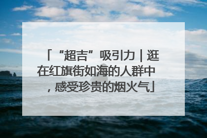 “超吉”吸引力｜逛在红旗街如海的人群中，感受珍贵的烟火气