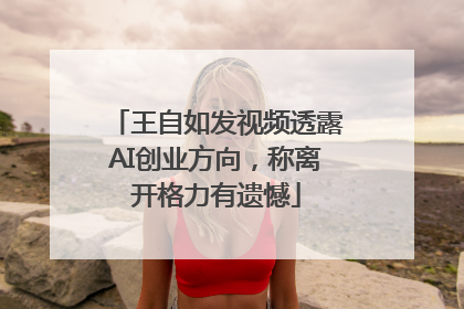 王自如发视频透露AI创业方向，称离开格力有遗憾