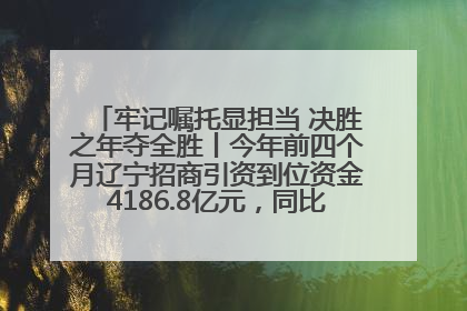 牢记嘱托显担当 决胜之年夺全胜丨今年前四个月辽宁招商引资到位资金4186.8亿元，同比增长17.4%