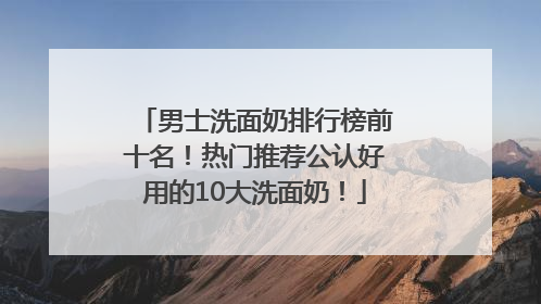 男士洗面奶排行榜前十名！热门推荐公认好用的10大洗面奶！