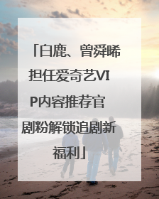 白鹿、曾舜晞担任爱奇艺VIP内容推荐官 剧粉解锁追剧新福利