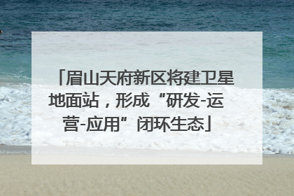 眉山天府新区将建卫星地面站，形成“研发-运营-应用”闭环生态