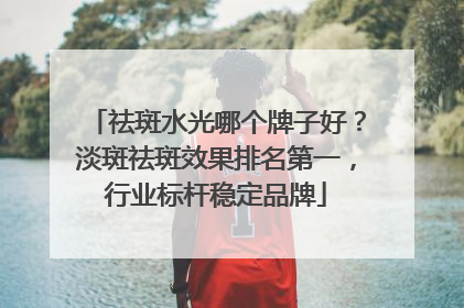 祛斑水光哪个牌子好？淡斑祛斑效果排名第一，行业标杆稳定品牌