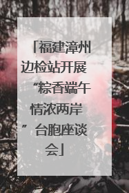 福建漳州边检站开展“粽香端午 情浓两岸”台胞座谈会