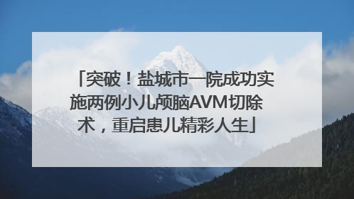 突破！盐城市一院成功实施两例小儿颅脑AVM切除术，重启患儿精彩人生