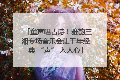 童声唱古诗！雅韵三湘专场音乐会让千年经典 “声” 入人心