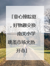 童心撞粽夏，好物趣交换——南关小学跳蚤市场火热开市