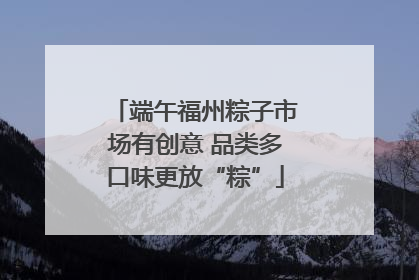 端午福州粽子市场有创意 品类多口味更放“粽”
