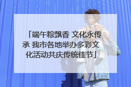 端午粽飘香 文化永传承 我市各地举办多彩文化活动共庆传统佳节