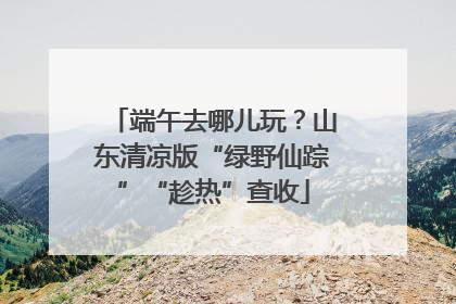 端午去哪儿玩？山东清凉版“绿野仙踪”“趁热”查收