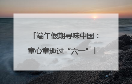 端午假期寻味中国：童心童趣过“六一”
