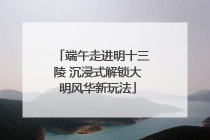 端午走进明十三陵 沉浸式解锁大明风华新玩法