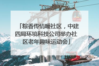 粽香传情暖社区，中建四局环境科技公司举办社区老年趣味运动会