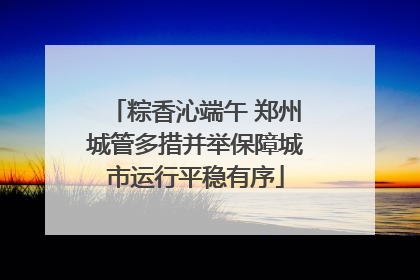 粽香沁端午 郑州城管多措并举保障城市运行平稳有序