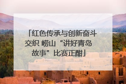 红色传承与创新奋斗交织 崂山“讲好青岛故事”比赛正酣