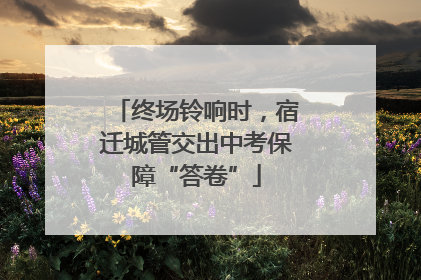 终场铃响时，宿迁城管交出中考保障“答卷”