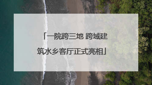 一院跨三地 跨域建筑水乡客厅正式亮相