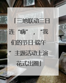 三地联动三日连“嗨”，“我们的节日·端午”主题活动上演花式出圈