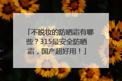 不脱妆的防晒霜有哪些？315最安全防晒霜，国产超好用！