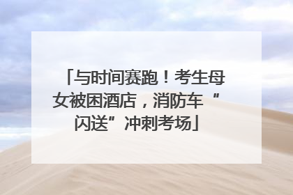 与时间赛跑！考生母女被困酒店，消防车“闪送”冲刺考场