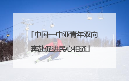 中国—中亚青年双向奔赴促进民心相通