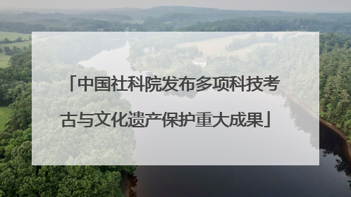 中国社科院发布多项科技考古与文化遗产保护重大成果