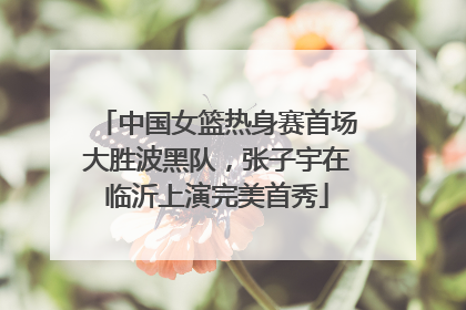 中国女篮热身赛首场大胜波黑队，张子宇在临沂上演完美首秀