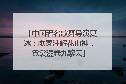 中国著名歌舞导演夏冰：歌舞注解花山神，霓裳漫卷九黎云