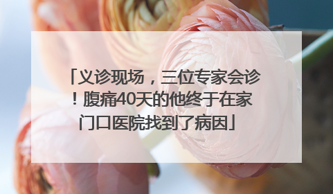 义诊现场，三位专家会诊！腹痛40天的他终于在家门口医院找到了病因