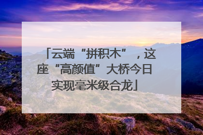 云端“拼积木”，这座“高颜值”大桥今日实现毫米级合龙