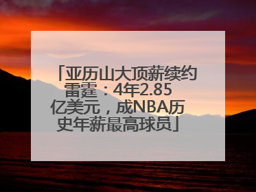 亚历山大顶薪续约雷霆：4年2.85亿美元，成NBA历史年薪最高球员