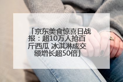 京东美食惊喜日战报：超10万人抢百斤西瓜 冰淇淋成交额增长超50倍