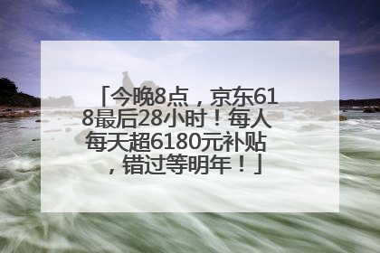 今晚8点，京东618最后28小时！每人每天超6180元补贴，错过等明年！
