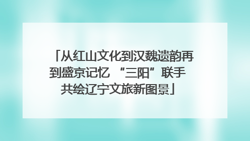 从红山文化到汉魏遗韵再到盛京记忆 “三阳”联手共绘辽宁文旅新图景