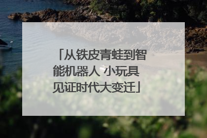 从铁皮青蛙到智能机器人 小玩具见证时代大变迁