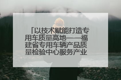 以技术赋能打造专用车质量高地——福建省专用车辆产品质量检验中心服务产业高质量发展纪实