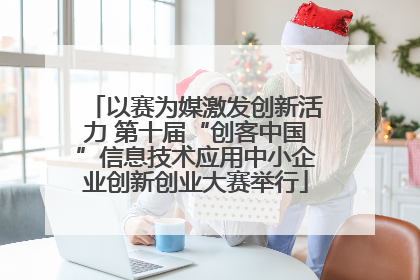 以赛为媒激发创新活力 第十届“创客中国”信息技术应用中小企业创新创业大赛举行