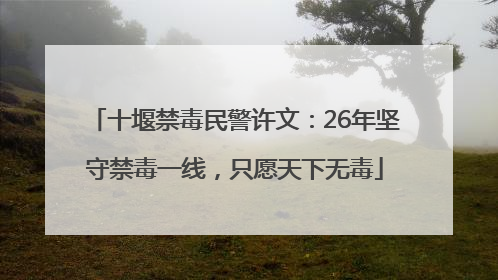 十堰禁毒民警许文：26年坚守禁毒一线，只愿天下无毒
