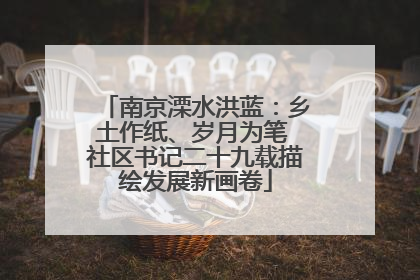 南京溧水洪蓝：乡土作纸、岁月为笔 社区书记二十九载描绘发展新画卷
